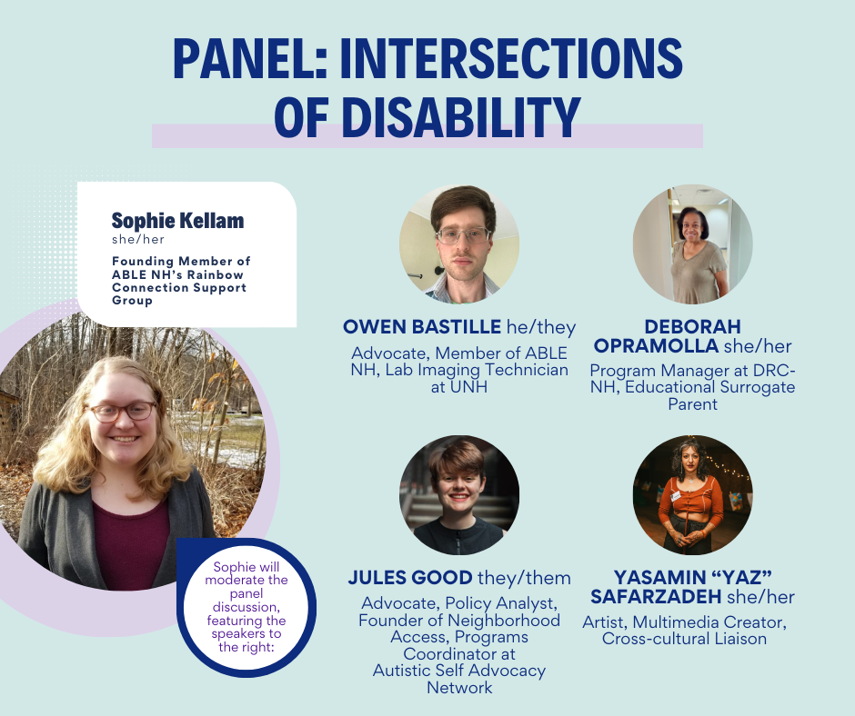 Headshots of five people on a seafoam green background. Bold, dark blue text at the top of the image says "Panel: Intersections of Disability." Dark blue text in a white rectangle above a large headshot on the left of the image says, "Sophie Kellam she/her Founding member of ABLE NH's Rainbow Connection Support Group." Purple text in a white circle below says "Sophie will moderate the panel discussion, featuring the speakers to the right:" To the right, four smaller headshots are labelled with dark blue text that says, "Owen Bastille he/they Advocate, Member of ABLE NH, Lab Imaging Technician at UNH Deborah Opramolla she/her Program Manager at DRC-NH, Educational Surrogate Parent Jules Good they/them Advocate, Policy Analyst, Founder of Neighborhood Access, Programs Coordinator at Autistic Self Advocacy Network Yasamin 'Yas' Safarzadeh she/her Artist, Multimedia Creator, Cross-cultural Liasion"