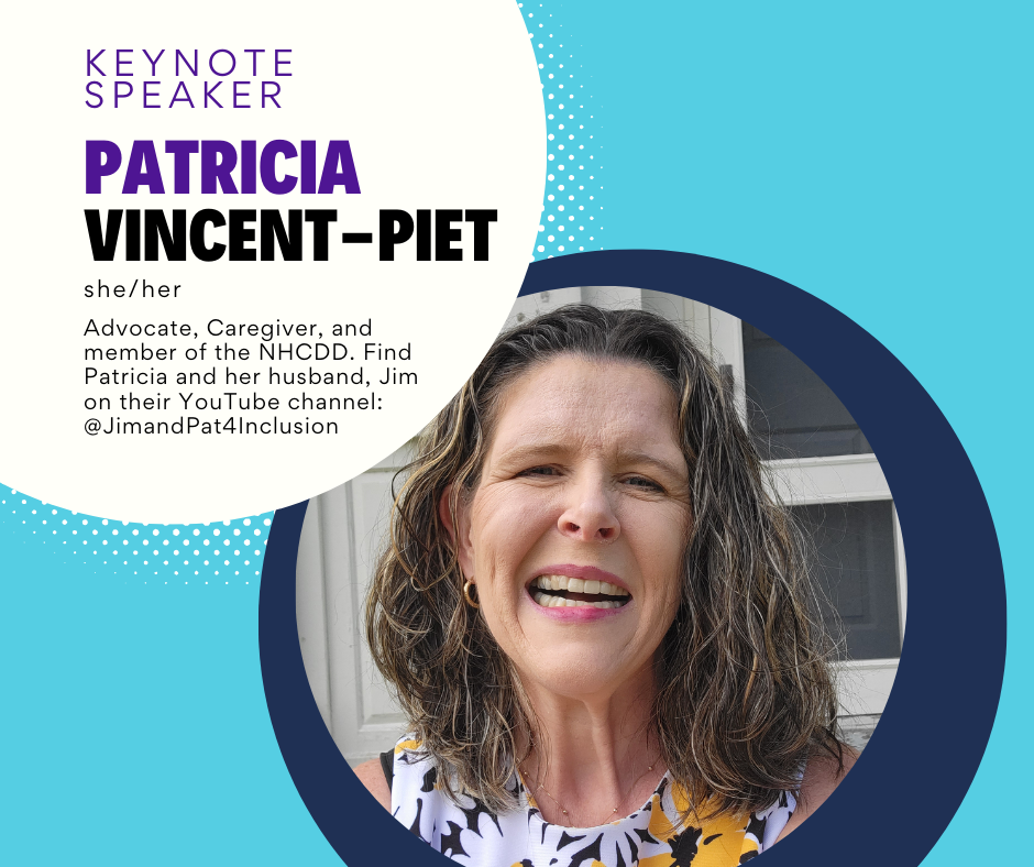 Headshot of a smiling woman on a teal background and text that says,
“Keynote Speaker
Patricia Vincent-Piet
she/her
Advocate, Caregiver, and member of the NHCDD. Find Patricia and her husband, Jim on their YouTube channel: @JimandPat4Inclusion”