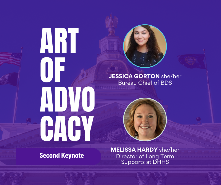 Headshots of two people on a dark purple transparent background with an image of the state Capitol building and text that says,
“Art of Advocacy
Second Keynote
Jessica Gorton
she/her
Bureau Chief of BDS
Melissa Hardy
she/her
Director of Long Term Supports at DHHS”