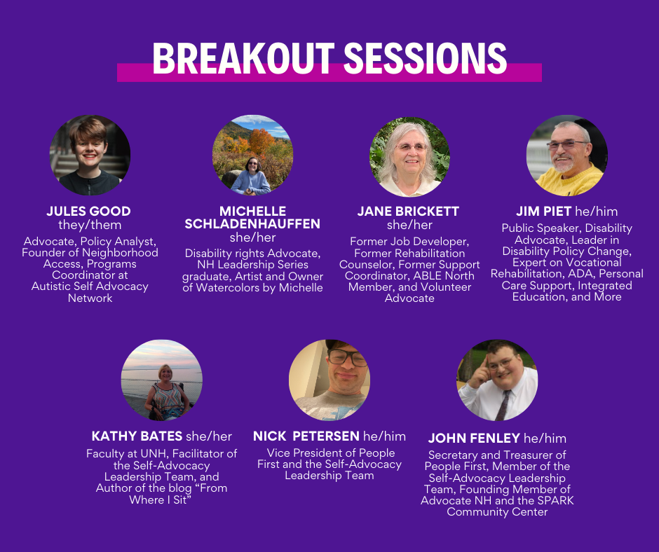 Headshots of 7 people on a dark purple background and white text that says, "Breakout Sessions Jules Good they/them Advocate, Policy Analyst, Founder of Neighborhood Access, Programs Coordinator at Autistic Self Advocacy Network Michelle Schladenhauffen she/her Disability rights advocate, NH Leadership Series graduate, Artist and Owner of Watercolors by Michelle Jane Brickett she/her Former Job Developer, Former Rehabilitation Counselor, Former Support Coordinator, ABLE North member, and Volunteer Advocate Jim Piet he/him Public Speaker, Disability Advocate, Leader in Disability Policy Change, Expert on Vocational Rehabilitation, ADA, Personal Care Support, Integrated Education, and More Kathy Bates she/her Faculty at UNH, Facilitator of the Self-Advocacy Leadership Team, and Author of the blog 'From Where I Sit' Nick Petersen he/him Vice President of People First and the Self-Advocacy Leadership Team John Fenley he/him Secretary and Treasurer of People First, Member of the Self-Advocacy Leadership Team, Founding Member of Advocate NH and the SPARK Community Center