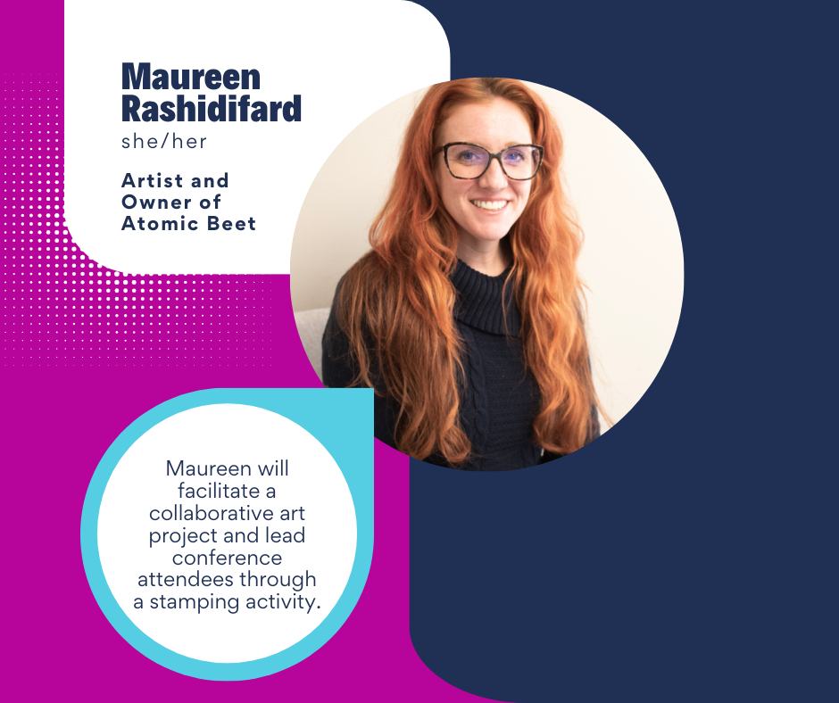 Headshot of a smiling woman on a pink and dark blue background with text that says,
“Maureen Rashidifard
she/her
Artist and Owner of Atomic Beet
Maureen will facilitate a collaborative art project and lead conference attendees through a stamping activity.”