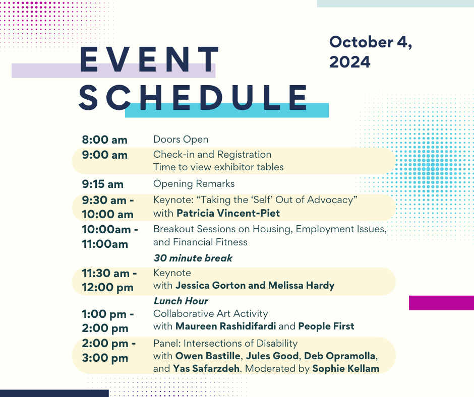 Text says,
“Event Schedule
October 4, 2024
8:00 AM Doors open
9:00 AM Check-in and Registration, Time to view exhibitor tables
9:15 AM Introductory Remarks
9:30-10:00 AM Keynote: “Taking the ‘Self’ Out of Advocacy” with Patricia Vincent-Piet
10:00-11:00 AM Breakout Sessions on Housing, Employment Issues, Financial Fitness
11:00-11:30 AM 30 minute Break
11:30-12:00 PM Keynote with Jessica Gorton and Melissa Hardy
12:00-1:00 PM Lunch
1:00-2:00 PM Collaborative Art Activity
2:00-3:00 PM Panel: Intersections of Disability”